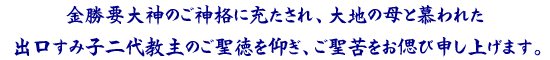 金勝要大神のご神格に充たされ、大地の母と慕われた出口すみ子二代教主のご聖徳を仰ぎ、ご聖苦をお偲び申します。